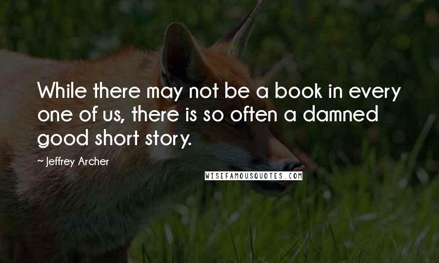 Jeffrey Archer Quotes: While there may not be a book in every one of us, there is so often a damned good short story.