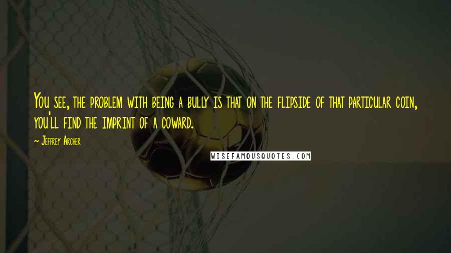 Jeffrey Archer Quotes: You see, the problem with being a bully is that on the flipside of that particular coin, you'll find the imprint of a coward.