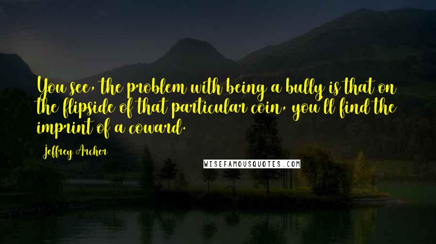 Jeffrey Archer Quotes: You see, the problem with being a bully is that on the flipside of that particular coin, you'll find the imprint of a coward.