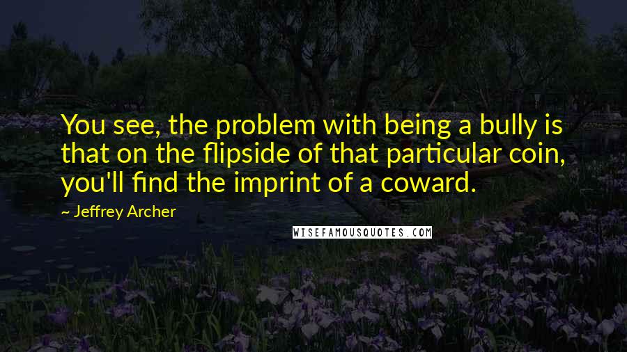 Jeffrey Archer Quotes: You see, the problem with being a bully is that on the flipside of that particular coin, you'll find the imprint of a coward.
