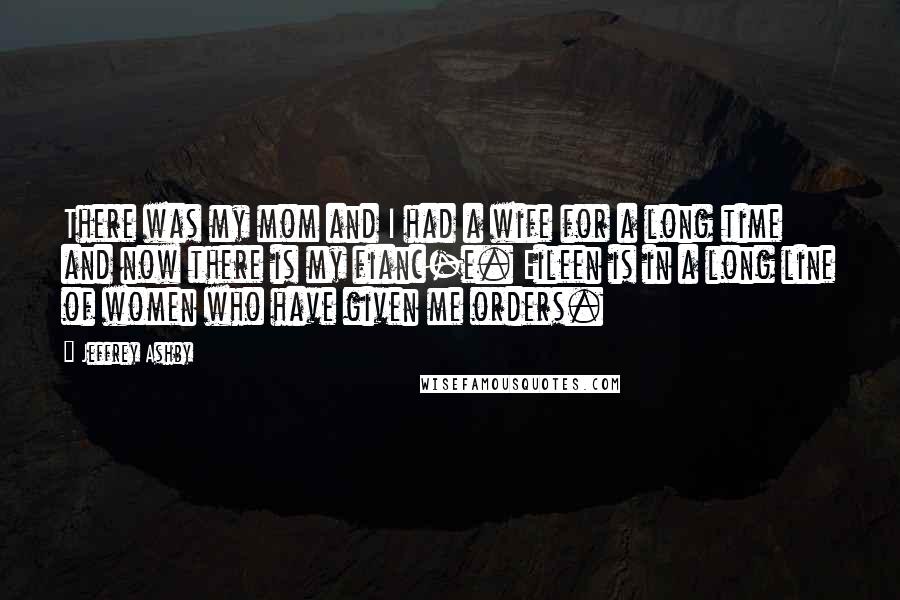 Jeffrey Ashby Quotes: There was my mom and I had a wife for a long time and now there is my fianc-e. Eileen is in a long line of women who have given me orders.