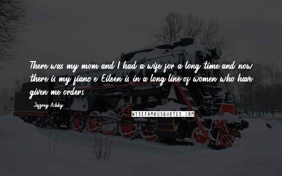 Jeffrey Ashby Quotes: There was my mom and I had a wife for a long time and now there is my fianc-e. Eileen is in a long line of women who have given me orders.