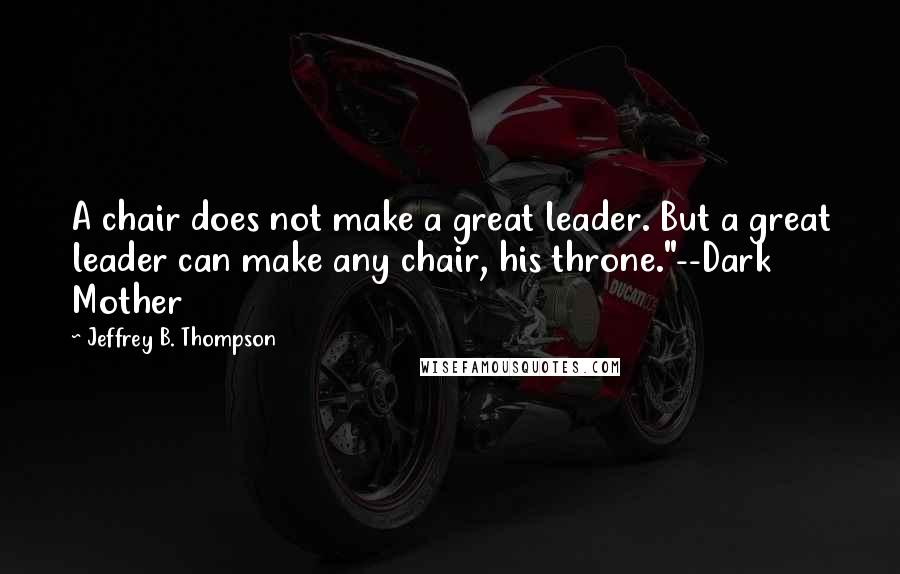 Jeffrey B. Thompson Quotes: A chair does not make a great leader. But a great leader can make any chair, his throne."--Dark Mother