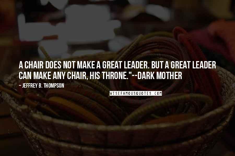 Jeffrey B. Thompson Quotes: A chair does not make a great leader. But a great leader can make any chair, his throne."--Dark Mother