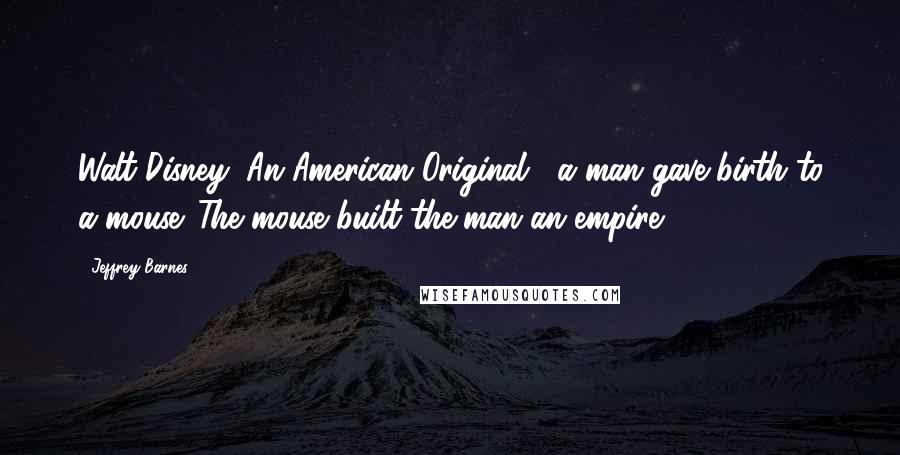 Jeffrey Barnes Quotes: Walt Disney: An American Original, "a man gave birth to a mouse. The mouse built the man an empire.