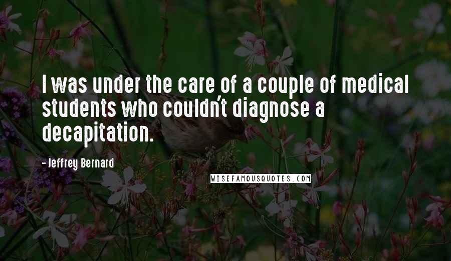 Jeffrey Bernard Quotes: I was under the care of a couple of medical students who couldn't diagnose a decapitation.