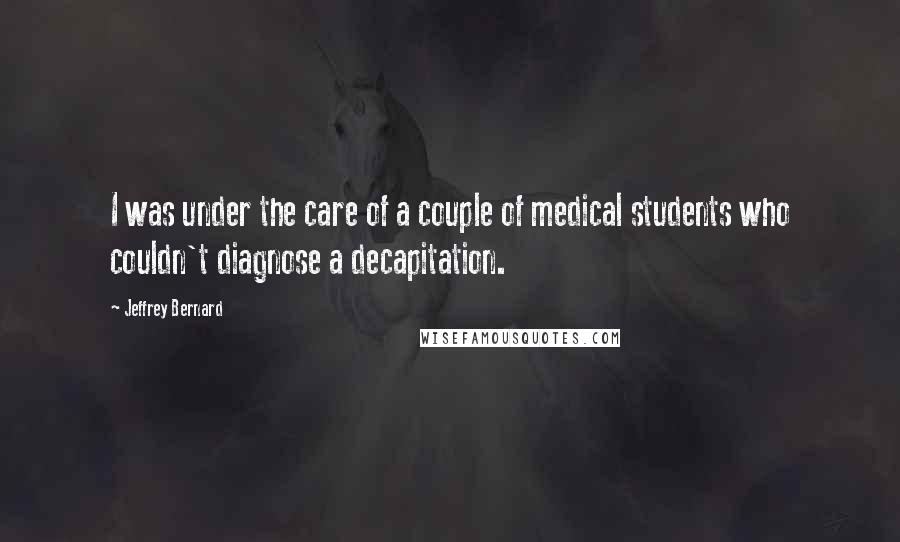 Jeffrey Bernard Quotes: I was under the care of a couple of medical students who couldn't diagnose a decapitation.