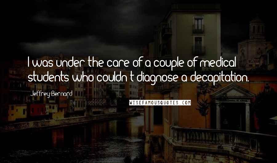 Jeffrey Bernard Quotes: I was under the care of a couple of medical students who couldn't diagnose a decapitation.