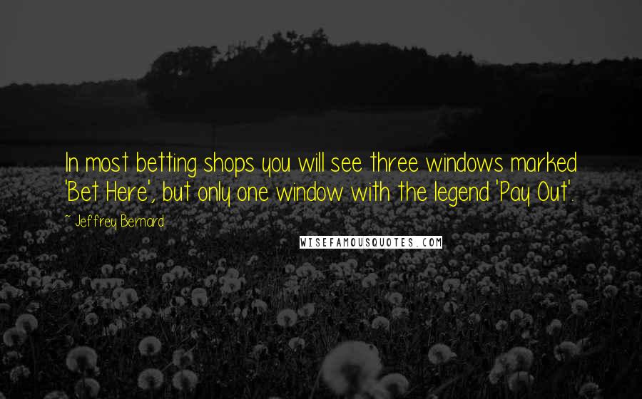 Jeffrey Bernard Quotes: In most betting shops you will see three windows marked 'Bet Here', but only one window with the legend 'Pay Out'.