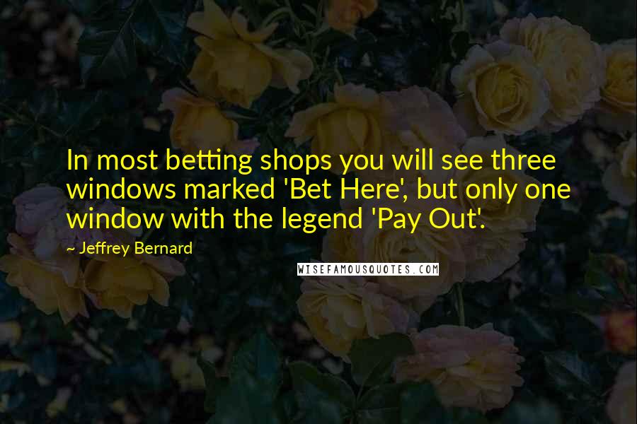 Jeffrey Bernard Quotes: In most betting shops you will see three windows marked 'Bet Here', but only one window with the legend 'Pay Out'.