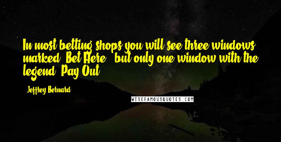 Jeffrey Bernard Quotes: In most betting shops you will see three windows marked 'Bet Here', but only one window with the legend 'Pay Out'.