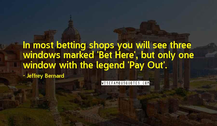 Jeffrey Bernard Quotes: In most betting shops you will see three windows marked 'Bet Here', but only one window with the legend 'Pay Out'.