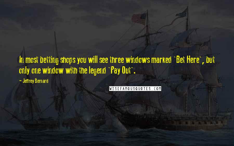 Jeffrey Bernard Quotes: In most betting shops you will see three windows marked 'Bet Here', but only one window with the legend 'Pay Out'.