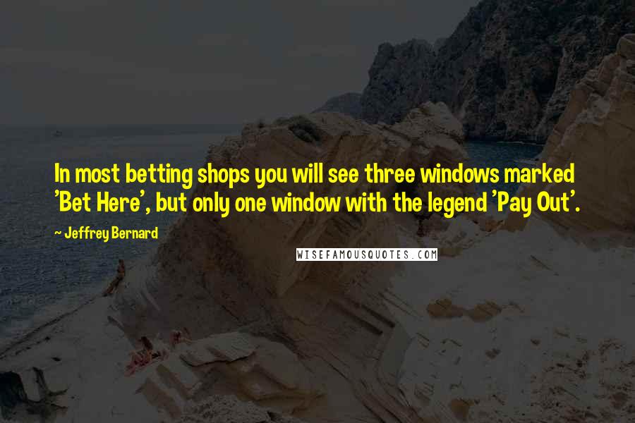 Jeffrey Bernard Quotes: In most betting shops you will see three windows marked 'Bet Here', but only one window with the legend 'Pay Out'.