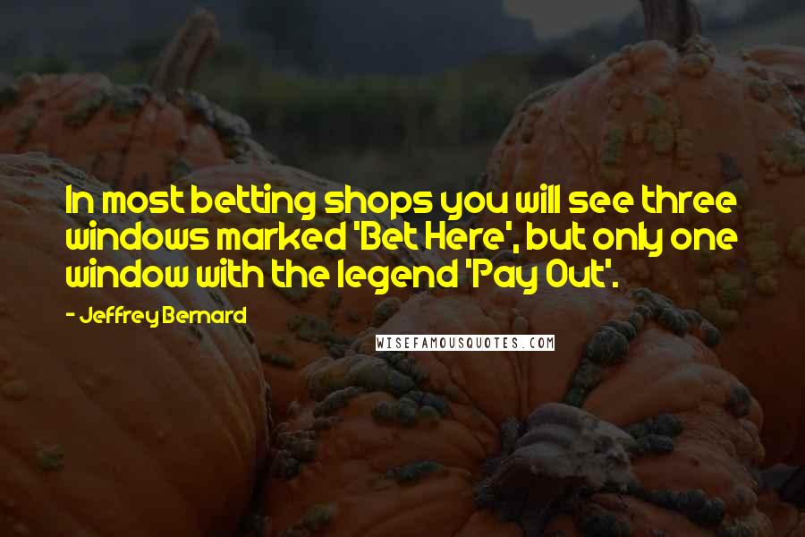 Jeffrey Bernard Quotes: In most betting shops you will see three windows marked 'Bet Here', but only one window with the legend 'Pay Out'.