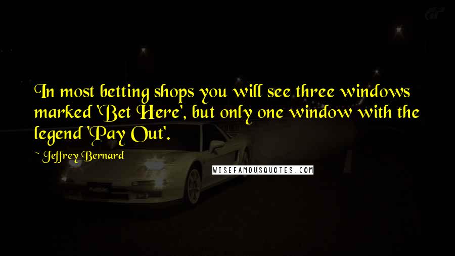 Jeffrey Bernard Quotes: In most betting shops you will see three windows marked 'Bet Here', but only one window with the legend 'Pay Out'.