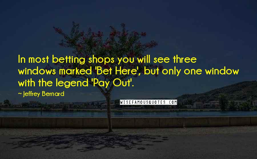 Jeffrey Bernard Quotes: In most betting shops you will see three windows marked 'Bet Here', but only one window with the legend 'Pay Out'.