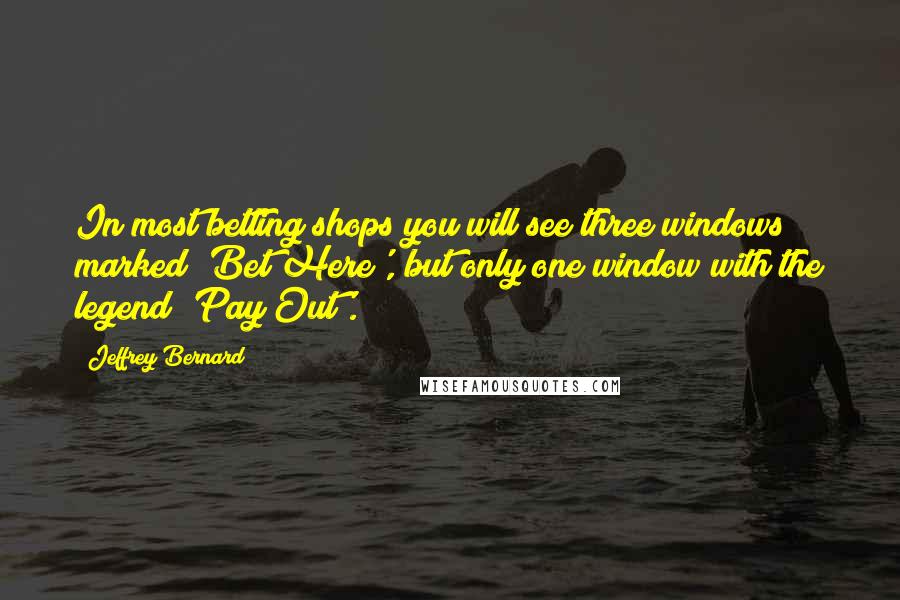 Jeffrey Bernard Quotes: In most betting shops you will see three windows marked 'Bet Here', but only one window with the legend 'Pay Out'.