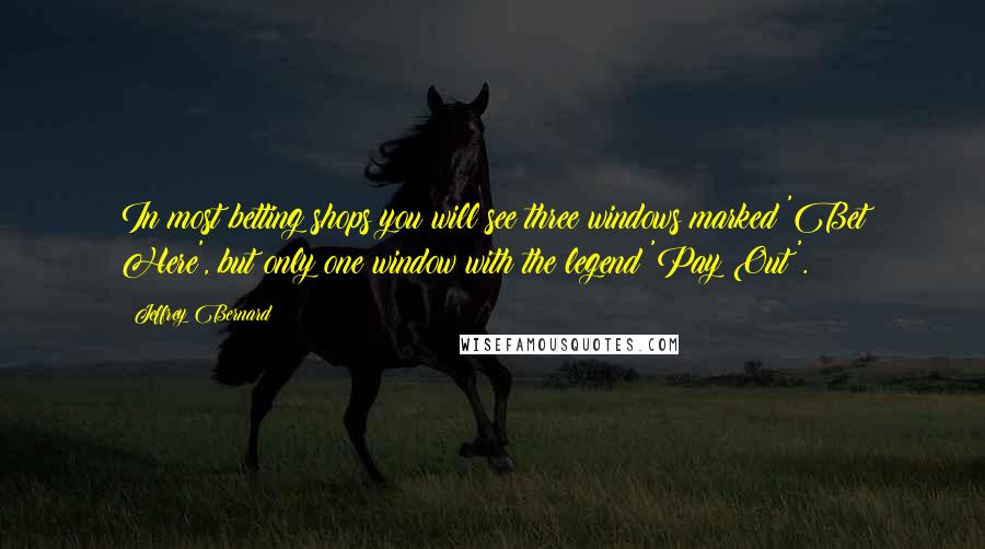 Jeffrey Bernard Quotes: In most betting shops you will see three windows marked 'Bet Here', but only one window with the legend 'Pay Out'.