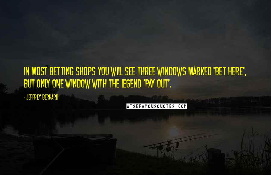 Jeffrey Bernard Quotes: In most betting shops you will see three windows marked 'Bet Here', but only one window with the legend 'Pay Out'.