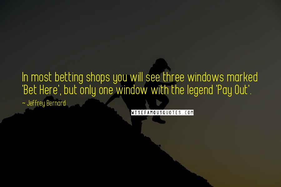 Jeffrey Bernard Quotes: In most betting shops you will see three windows marked 'Bet Here', but only one window with the legend 'Pay Out'.