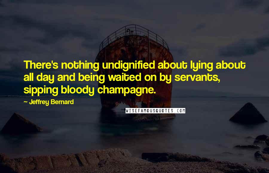 Jeffrey Bernard Quotes: There's nothing undignified about lying about all day and being waited on by servants, sipping bloody champagne.