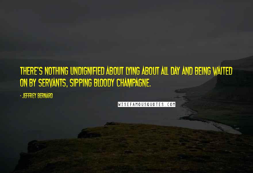 Jeffrey Bernard Quotes: There's nothing undignified about lying about all day and being waited on by servants, sipping bloody champagne.