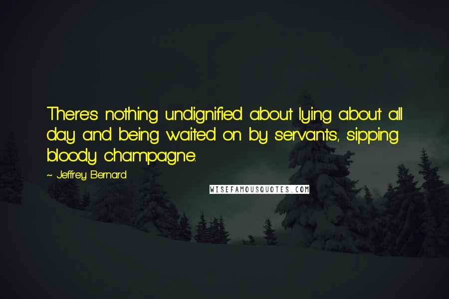 Jeffrey Bernard Quotes: There's nothing undignified about lying about all day and being waited on by servants, sipping bloody champagne.