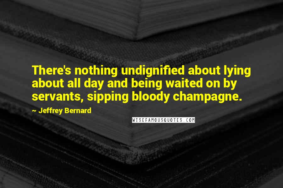 Jeffrey Bernard Quotes: There's nothing undignified about lying about all day and being waited on by servants, sipping bloody champagne.