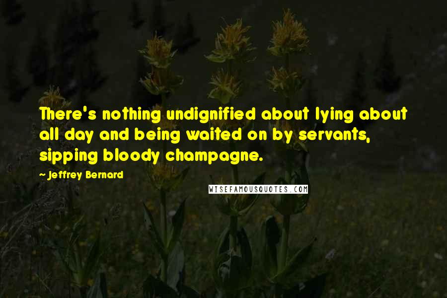 Jeffrey Bernard Quotes: There's nothing undignified about lying about all day and being waited on by servants, sipping bloody champagne.