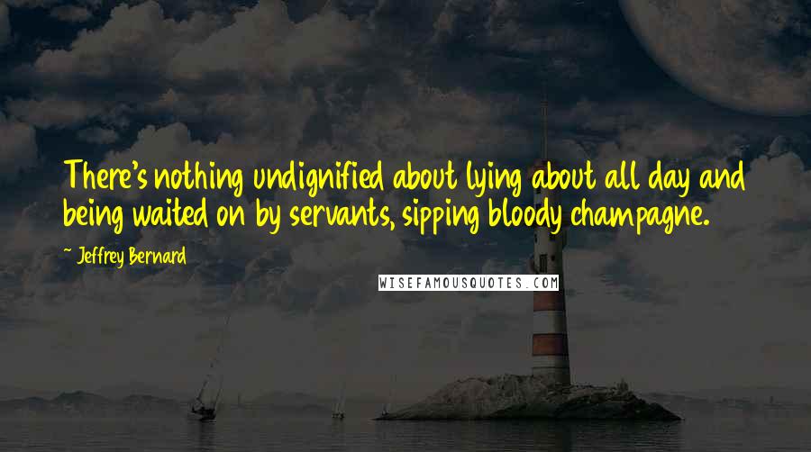 Jeffrey Bernard Quotes: There's nothing undignified about lying about all day and being waited on by servants, sipping bloody champagne.