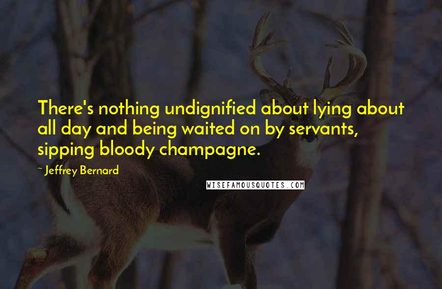 Jeffrey Bernard Quotes: There's nothing undignified about lying about all day and being waited on by servants, sipping bloody champagne.