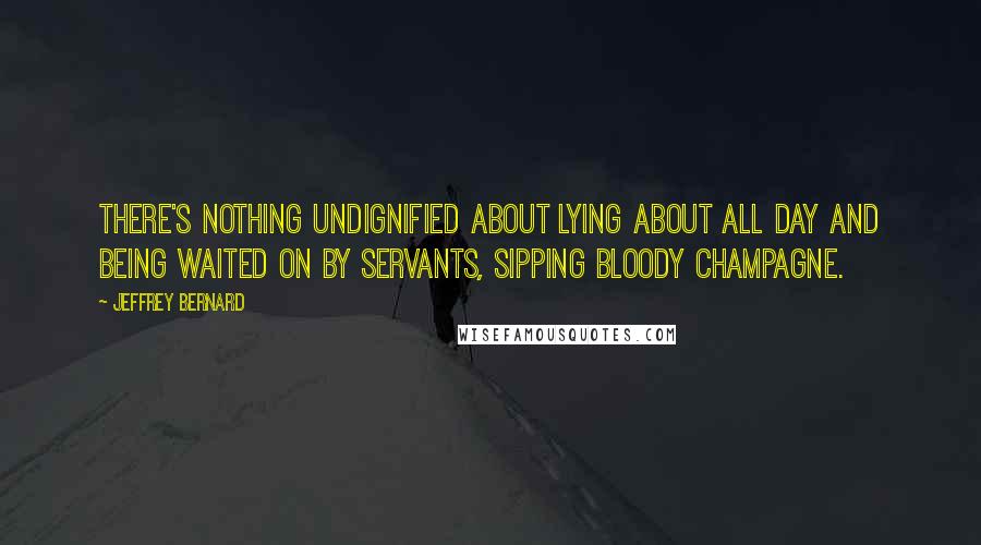 Jeffrey Bernard Quotes: There's nothing undignified about lying about all day and being waited on by servants, sipping bloody champagne.