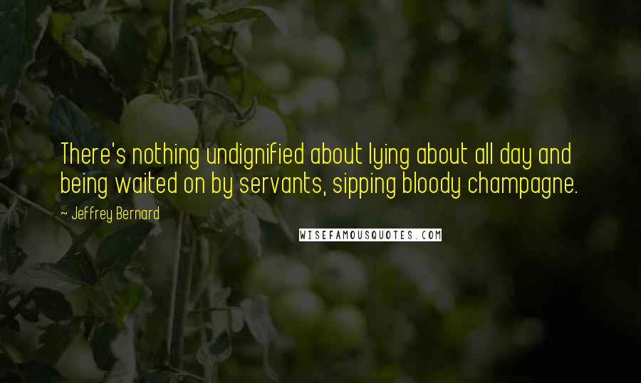 Jeffrey Bernard Quotes: There's nothing undignified about lying about all day and being waited on by servants, sipping bloody champagne.