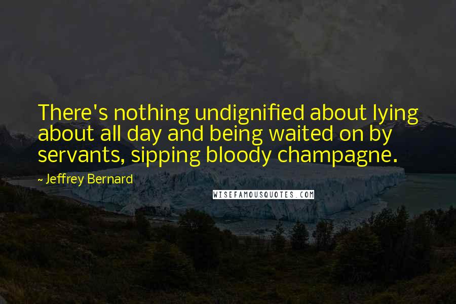 Jeffrey Bernard Quotes: There's nothing undignified about lying about all day and being waited on by servants, sipping bloody champagne.