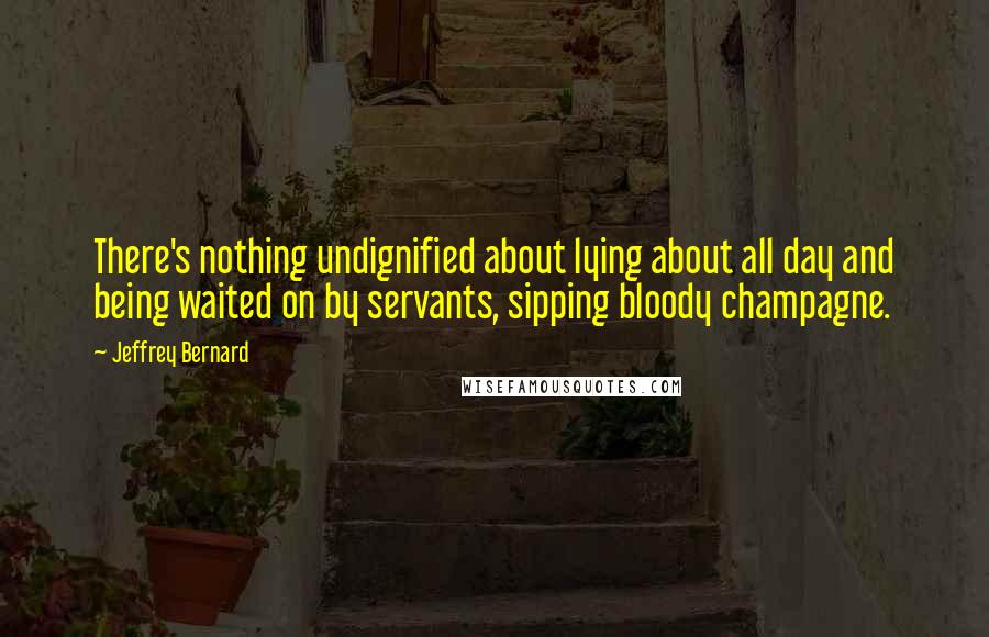 Jeffrey Bernard Quotes: There's nothing undignified about lying about all day and being waited on by servants, sipping bloody champagne.