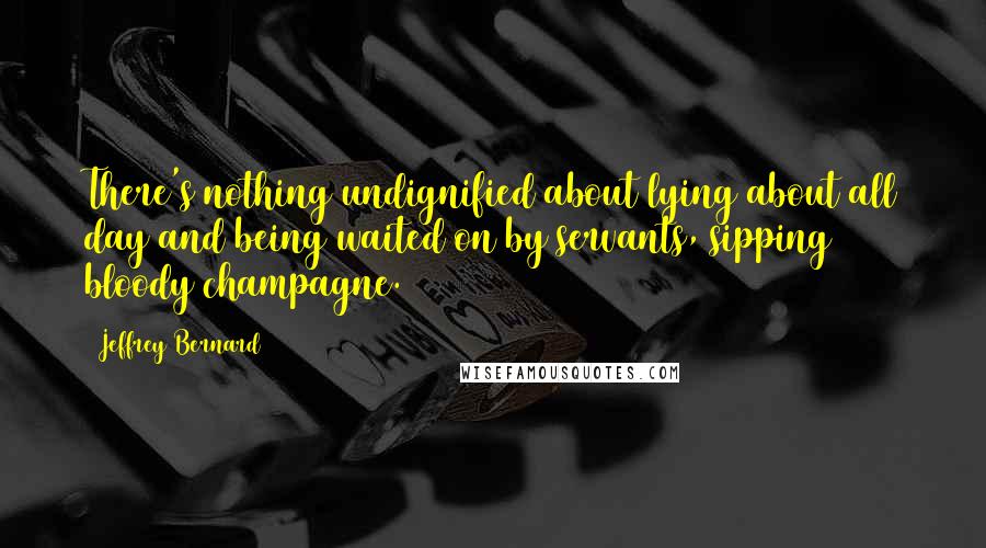 Jeffrey Bernard Quotes: There's nothing undignified about lying about all day and being waited on by servants, sipping bloody champagne.