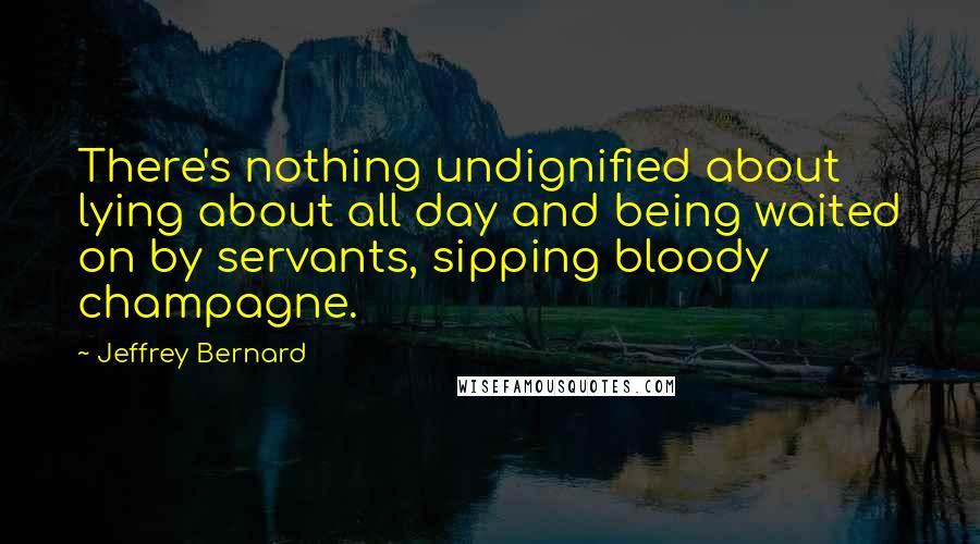 Jeffrey Bernard Quotes: There's nothing undignified about lying about all day and being waited on by servants, sipping bloody champagne.