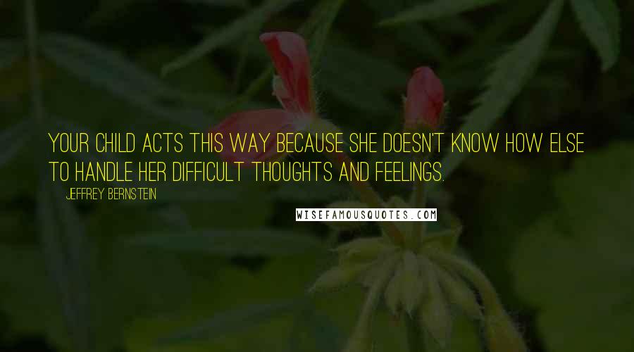 Jeffrey Bernstein Quotes: Your child acts this way because she doesn't know how else to handle her difficult thoughts and feelings.