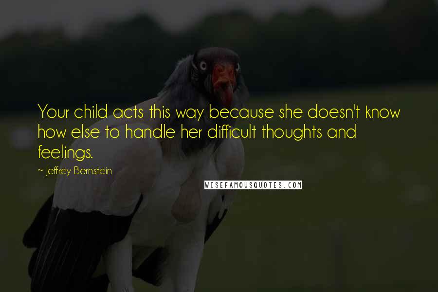 Jeffrey Bernstein Quotes: Your child acts this way because she doesn't know how else to handle her difficult thoughts and feelings.