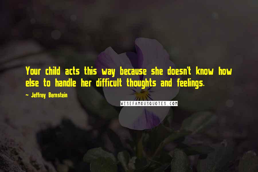 Jeffrey Bernstein Quotes: Your child acts this way because she doesn't know how else to handle her difficult thoughts and feelings.