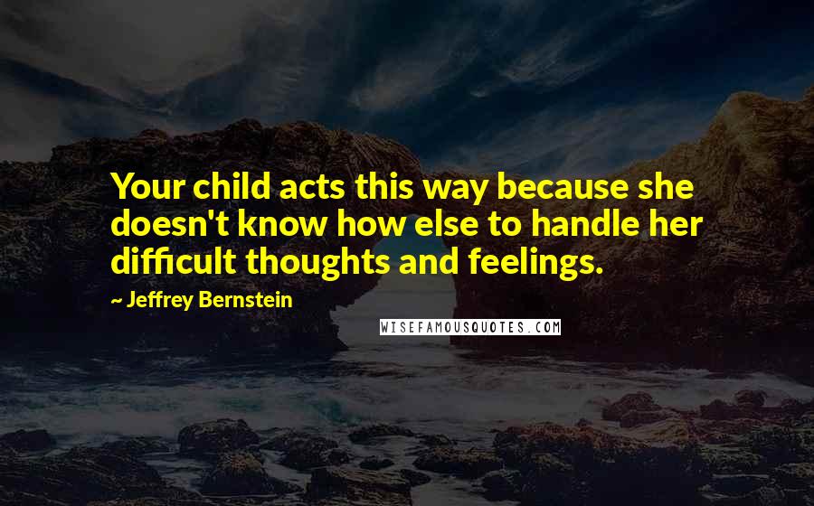 Jeffrey Bernstein Quotes: Your child acts this way because she doesn't know how else to handle her difficult thoughts and feelings.