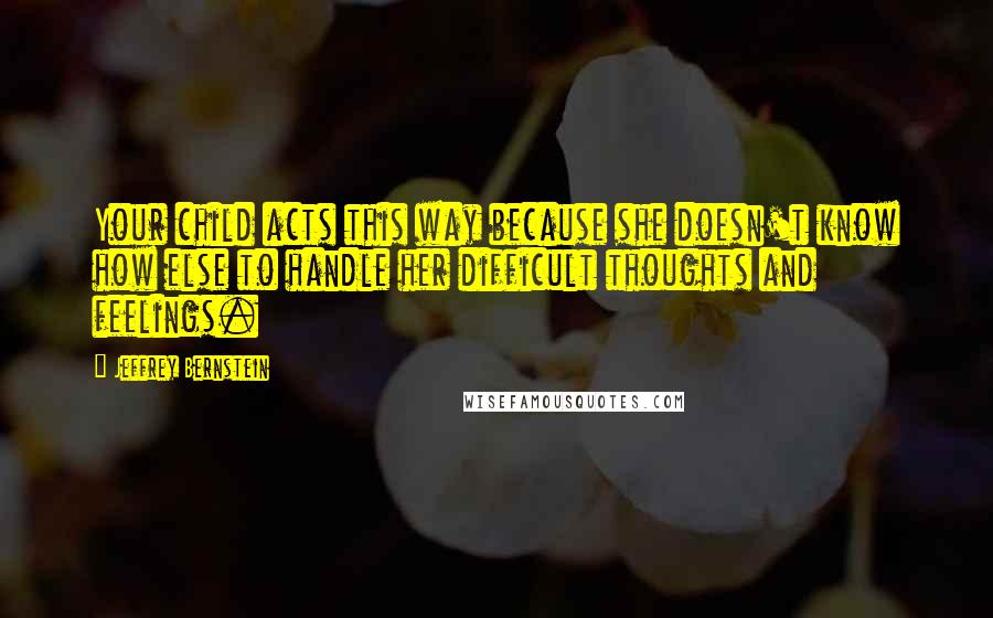 Jeffrey Bernstein Quotes: Your child acts this way because she doesn't know how else to handle her difficult thoughts and feelings.