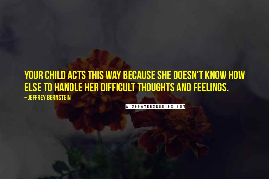 Jeffrey Bernstein Quotes: Your child acts this way because she doesn't know how else to handle her difficult thoughts and feelings.