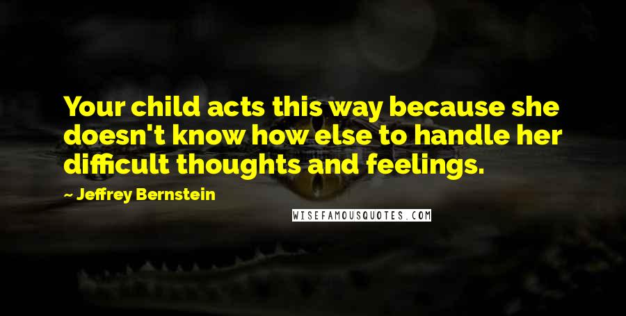 Jeffrey Bernstein Quotes: Your child acts this way because she doesn't know how else to handle her difficult thoughts and feelings.