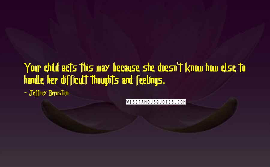 Jeffrey Bernstein Quotes: Your child acts this way because she doesn't know how else to handle her difficult thoughts and feelings.