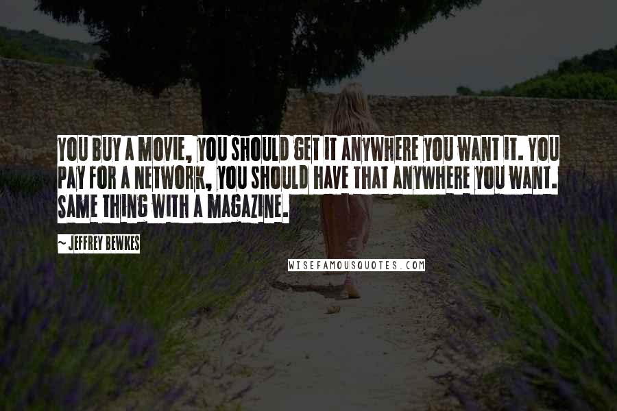 Jeffrey Bewkes Quotes: You buy a movie, you should get it anywhere you want it. You pay for a network, you should have that anywhere you want. Same thing with a magazine.