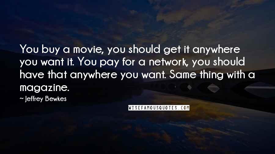 Jeffrey Bewkes Quotes: You buy a movie, you should get it anywhere you want it. You pay for a network, you should have that anywhere you want. Same thing with a magazine.