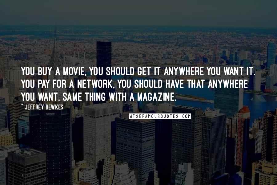 Jeffrey Bewkes Quotes: You buy a movie, you should get it anywhere you want it. You pay for a network, you should have that anywhere you want. Same thing with a magazine.