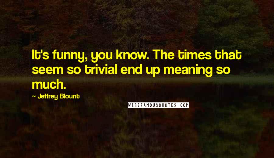 Jeffrey Blount Quotes: It's funny, you know. The times that seem so trivial end up meaning so much.